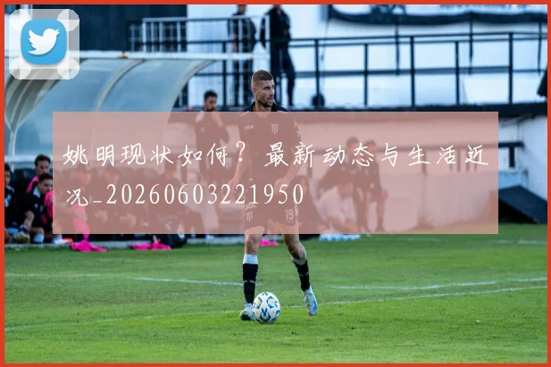 姚明现状如何？最新动态与生活近况_20260603221950