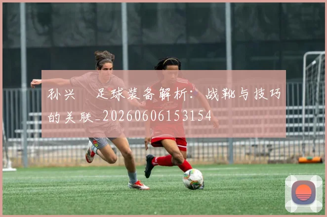 孙兴慜足球装备解析:战靴与技巧的关联_20260606153154