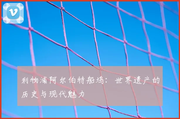 利物浦阿尔伯特船坞：世界遗产的历史与现代魅力