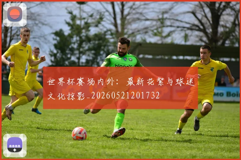 世界杯赛场内外:最新花絮与球迷文化掠影_20260521201732